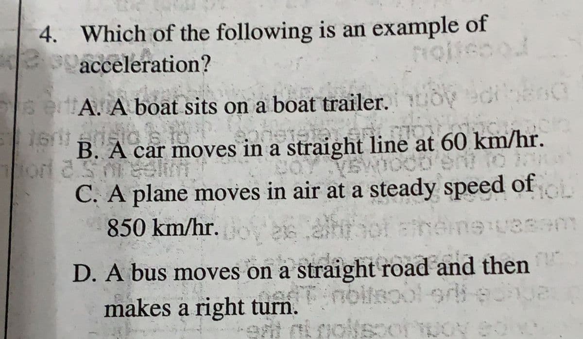 4. Which of the following is an example of
e acceleration?
sertA. A boat sits on a boat trailer, toy edibend
161 prisid
B. A car moves in a straight line at 60 km/hr.
yewood'ent to In
C. A plane moves in air at a steady speed of
850 km/hr. Doyen erhofsheime vasem
D. A bus moves on a straight road and then
net nollsool si edhe
makes a right turn.