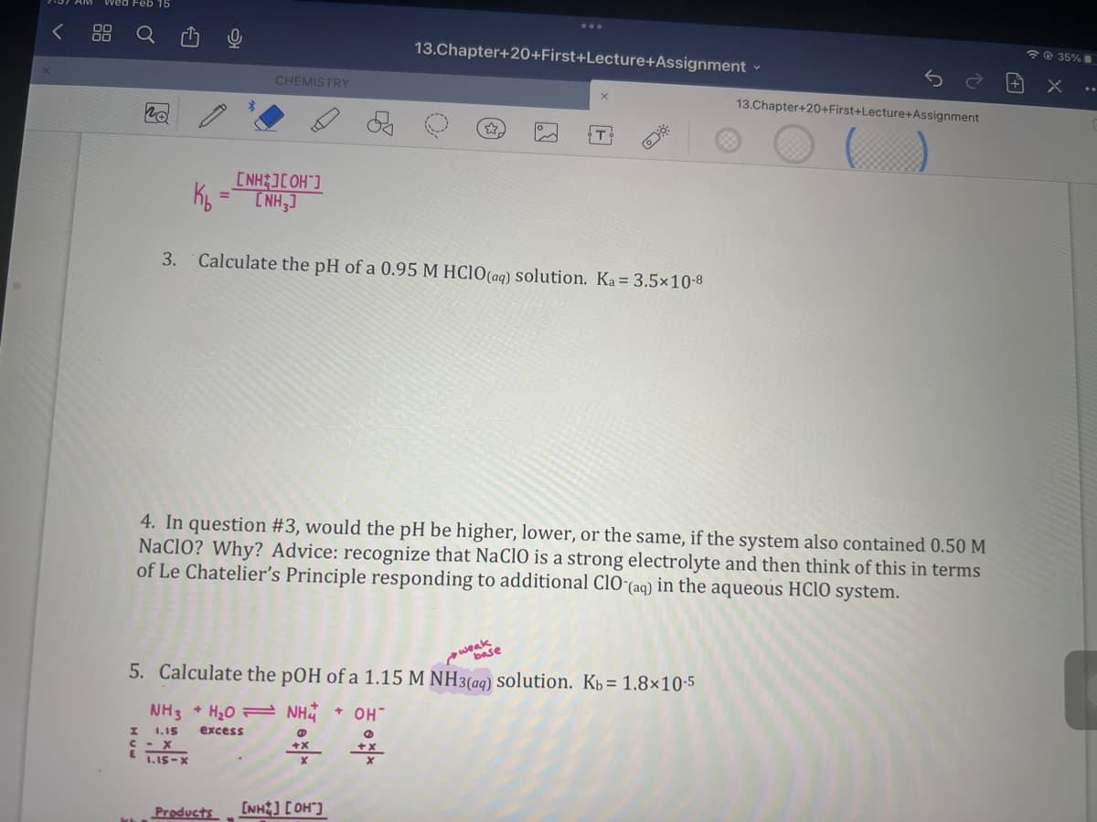 no
H
K₂
CHEMISTRY
[NH ][OH-]
[NH3]
- X
1.15-X
D
3. Calculate the pH of a 0.95 M HClO(aq) solution. Ka = 3.5×10-8
NH3 + H₂O
1.15
excess
4. In question #3, would the pH be higher, lower, or the same, if the system also contained 0.50 M
NaClO? Why? Advice: recognize that NaClO is a strong electrolyte and then think of this in terms
of Le Chatelier's Principle responding to additional CIO (aq) in the aqueous HClO system.
5. Calculate the pOH of a 1.15 M NH3(aq) solution. Kb = 1.8x10-5
weak
base
NH4+ OH
@
+X
13.Chapter+20+First+Lecture+Assignment -
Products [NH] [OH]
용
13.Chapter+20+First+Lecture+Assignment
@35%