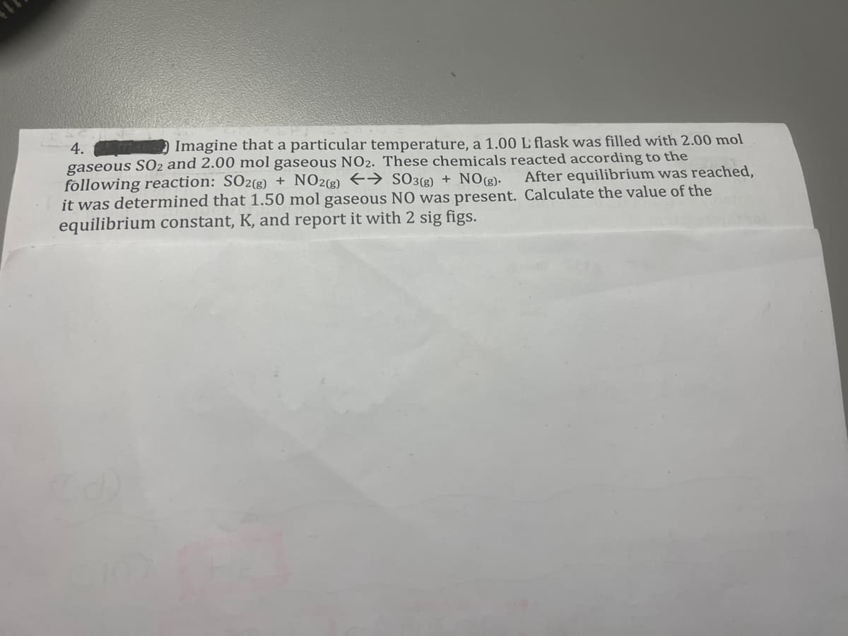 4.
Imagine that a particular temperature, a 1.00 L flask was filled with 2.00 mol
gaseous SO2 and 2.00 mol gaseous NO2. These chemicals reacted according to the
following reaction: SO2(g) + NO2(g) → SO3(g) + NO(g).
it was determined that 1.50 mol gaseous NO was present.
equilibrium constant, K, and report it with 2 sig figs.
After equilibrium was reached,
Calculate the value of the