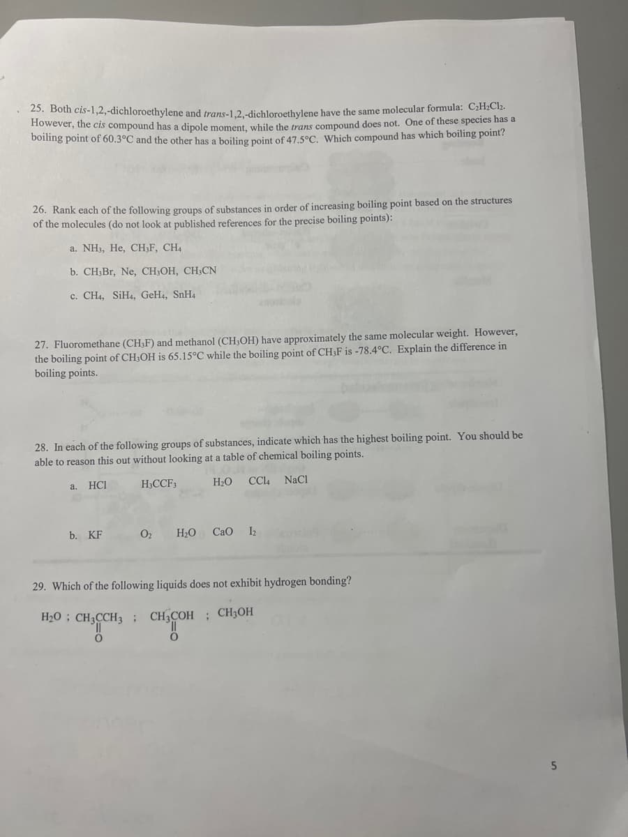 25. Both cis-1,2,-dichloroethylene and trans-1,2,-dichloroethylene have the same molecular formula: C₂H₂Cl₂.
However, the cis compound has a dipole moment, while the trans compound does not. One of these species has a
boiling point of 60.3°C and the other has a boiling point of 47.5°C. Which compound has which boiling point?
26. Rank each of the following groups of substances in order of increasing boiling point based on the structures
of the molecules (do not look at published references for the precise boiling points):
a. NH3, He, CH3F, CH4
b. CH3Br, Ne, CH3OH, CH3CN
c. CH4, SiH4, GeH4, SnH4
27. Fluoromethane (CH3F) and methanol (CH3OH) have approximately the same molecular weight. However,
the boiling point of CH3OH is 65.15°C while the boiling point of CH3F is -78.4°C. Explain the difference in
boiling points.
28. In each of the following groups of substances, indicate which has the highest boiling point. You should be
able to reason this out without looking at a table of chemical boiling points.
HCI
H3CCF3
H₂O CC14 NaCl
a.
b. KF
0₂
O
H₂O CaO 1₂
29. Which of the following liquids does not exhibit hydrogen bonding?
H₂
CH3CH₂CH₂OH
5