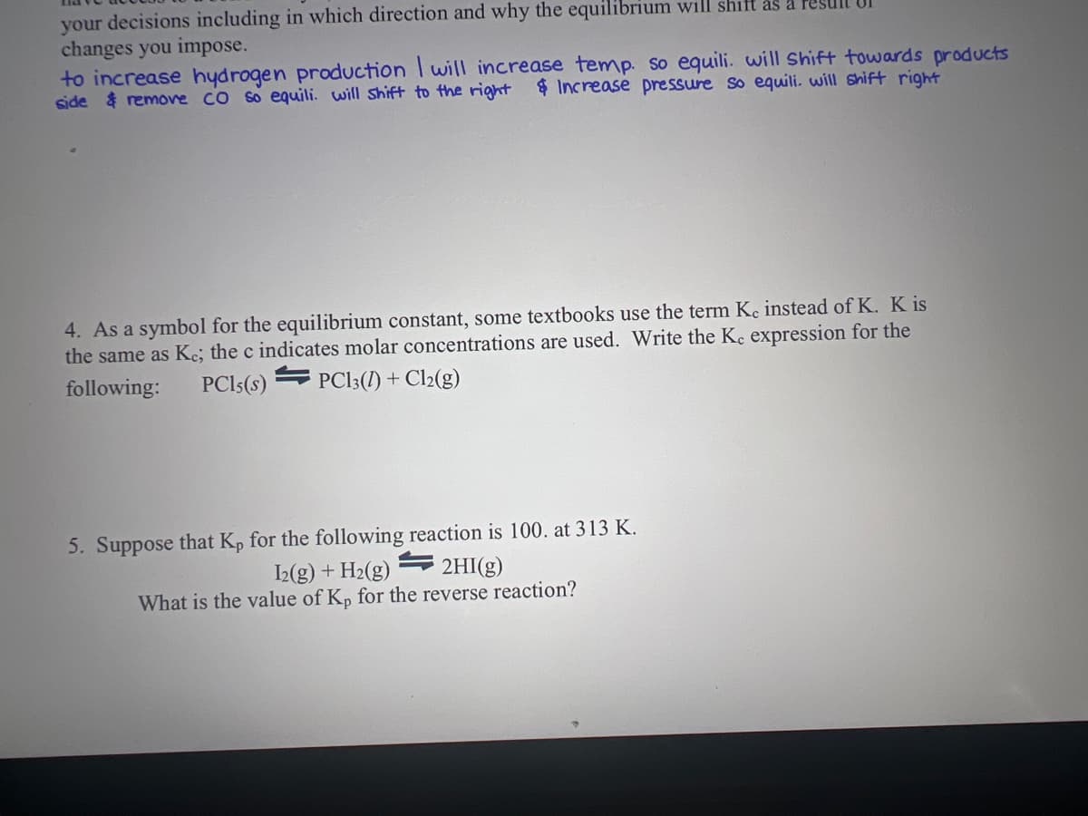your decisions including in which direction and why the equilibrium will shift as a
changes you impose.
to increase hydrogen production I will increase temp. so equili. will shift towards products
side & remove CO so equili. will shift to the right & Increase pressure so equili. will shift right
4. As a symbol for the equilibrium constant, some textbooks use the term Ke instead of K. K is
the same as Ke; the c indicates molar concentrations are used. Write the Ke expression for the
following:
PC13 (1) + Cl2(g)
PC15(S)
5. Suppose that Kp for the following reaction is 100. at 313 K.
I2(g) + H₂(g)
2HI(g)
What is the value of Kp for the reverse reaction?