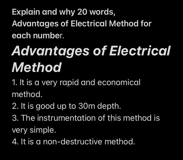 Explain and why 20 words,
Advantages of Electrical Method for
each number.
Advantages of Electrical
Method
1. It is a very rapid and economical
method.
2. It is good up to 30m depth.
3. The instrumentation of this method is
very simple.
4. It is a non-destructive method.