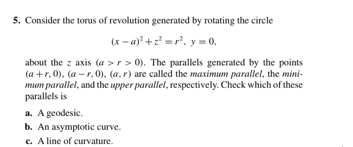 5. Consider the torus of revolution generated by rotating the circle
(x − a)² + z² = r², y = 0,
about the z axis (a > r > 0). The parallels generated by the points
(a +r, 0), (ar, 0), (a, r) are called the maximum parallel, the mini-
mum parallel, and the upper parallel, respectively. Check which of these
parallels is
a. A geodesic.
b. An asymptotic curve.
c. A line of curvature.