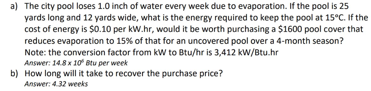 a) The city pool loses 1.0 inch of water every week due to evaporation. If the pool is 25
yards long and 12 yards wide, what is the energy required to keep the pool at 15°C. If the
cost of energy is $0.10 per kW.hr, would it be worth purchasing a $1600 pool cover that
reduces evaporation to 15% of that for an uncovered pool over a 4-month season?
Note: the conversion factor from kW to Btu/hr is 3,412 kW/Btu.hr
Answer: 14.8 x 106 Btu per week
b) How long will it take to recover the purchase price?
Answer: 4.32 weeks