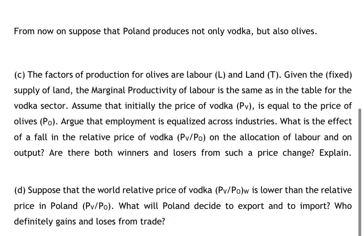 From now on suppose that Poland produces not only vodka, but also olives.
(c) The factors of production for olives are labour (L) and Land (T). Given the (fixed)
supply of land, the Marginal Productivity of labour is the same as in the table for the
vodka sector. Assume that initially the price of vodka (Pv), is equal to the price of
olives (Po). Argue that employment is equalized across industries. What is the effect
of a fall in the relative price of vodka (Pv/Po) on the allocation of labour and on
output? Are there both winners and losers from such a price change? Explain.
(d) Suppose that the world relative price of vodka (Pv/Po)w is lower than the relative
price in Poland (Pv/Po). What will Poland decide to export and to import? Who
definitely gains and loses from trade?