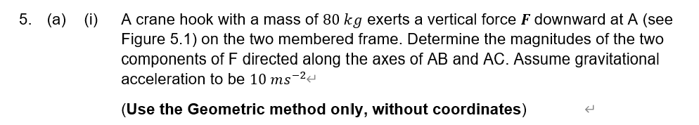5. (a) (i) A crane hook with a mass of 80 kg exerts a vertical force F downward at A (see
Figure 5.1) on the two membered frame. Determine the magnitudes of the two
components of F directed along the axes of AB and AC. Assume gravitational
acceleration to be 10 ms-²4
(Use the Geometric method only, without coordinates)
