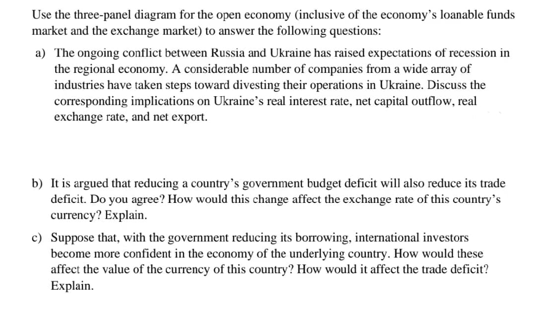 Use the three-panel diagram for the open economy (inclusive of the economy's loanable funds
market and the exchange market) to answer the following questions:
a) The ongoing conflict between Russia and Ukraine has raised expectations of recession in
the regional economy. A considerable number of companies from a wide array of
industries have taken steps toward divesting their operations in Ukraine. Discuss the
corresponding implications on Ukraine's real interest rate, net capital outflow, real
exchange rate, and net export.
b) It is argued that reducing a country's government budget deficit will also reduce its trade
deficit. Do you agree? How would this change affect the exchange rate of this country's
currency? Explain.
c) Suppose that, with the government reducing its borrowing, international investors
become more confident in the economy of the underlying country. How would these
affect the value of the currency of this country? How would it affect the trade deficit?
Explain.
