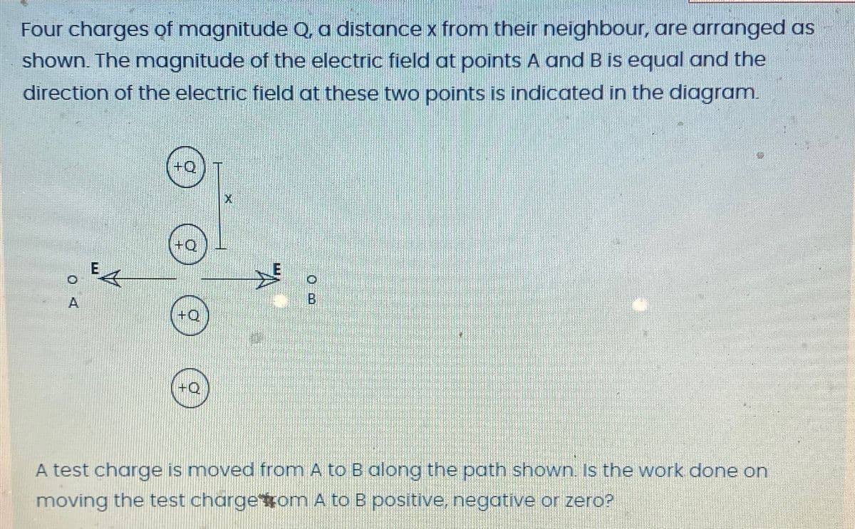 Four charges of magnitude Q, a distance x from their neighbour, are arranged as
shown. The magnitude of the electric field at points A and B is equal and the
direction of the electric field at these two points is indicated in the diagram.
A
E
+Q
+Q
+Q
X
B
A test charge is moved from A to B along the path shown. Is the work done on
moving the test chargetom A to B positive, negative or zero?