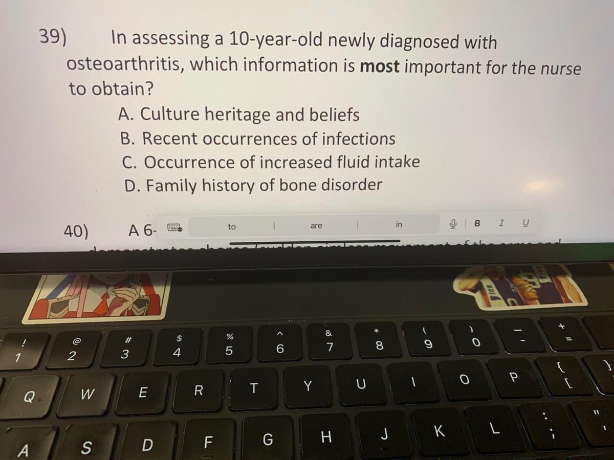 a
A
39)
In assessing a 10-year-old newly diagnosed with
osteoarthritis, which information is most important for the nurse
to obtain?
40)
2
W
S
A. Culture heritage and beliefs
B. Recent occurrences of infections
C. Occurrence of increased fluid intake
D. Family history of bone disorder
A 6-
#3
E
D
$
4
R
F
to
%
5
T
G
< 6
are
Y
&
7
H
U
* 00
8
J
in
1
(
0 ۔
9
K
OBI
-0
L
P
U
L