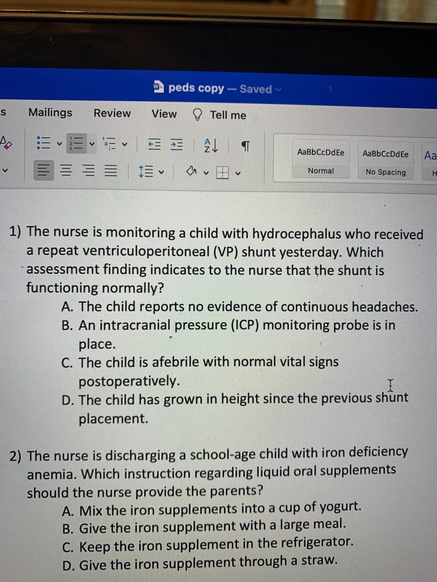 S Mailings
E E
Review
peds copy- Saved
Tell me
View
5 3 = A↓ ¶
=
<
V
AaBbCcDdEe
Normal
AaBbCcDdEe
No Spacing
1) The nurse is monitoring a child with hydrocephalus who received
a repeat ventriculoperitoneal (VP) shunt yesterday. Which
assessment finding indicates to the nurse that the shunt is
functioning normally?
A. The child reports no evidence of continuous headaches.
B. An intracranial pressure (ICP) monitoring probe is in
place.
C. The child is afebrile with normal vital signs
postoperatively.
D. The child has grown in height since the previous shunt
placement.
2) The nurse is discharging a school-age child with iron deficiency
anemia. Which instruction regarding liquid oral supplements
should the nurse provide the parents?
A. Mix the iron supplements into a cup of yogurt.
B. Give the iron supplement with a large meal.
C. Keep the iron supplement in the refrigerator.
D. Give the iron supplement through a straw.
Aa
H
