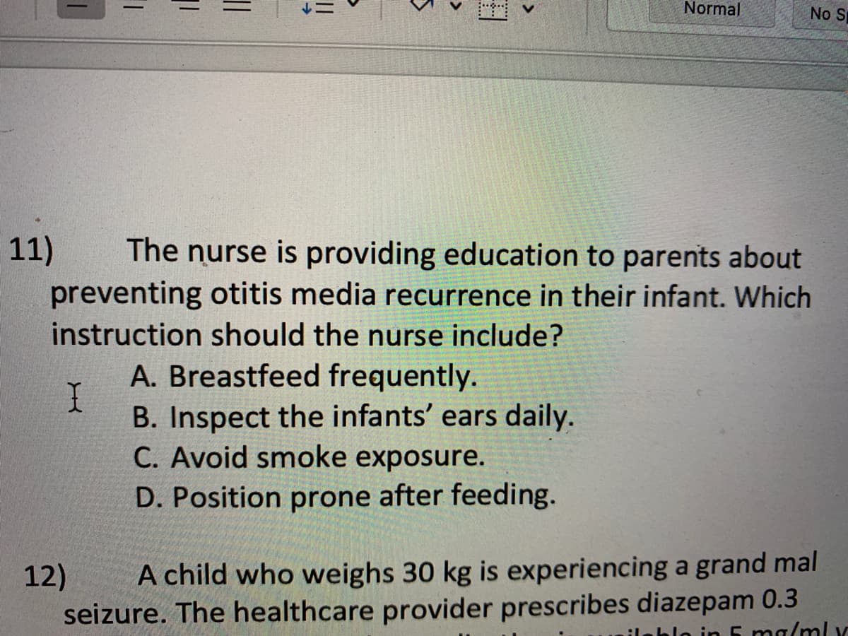 11)
1
11
I
The nurse is providing education to parents about
preventing otitis media recurrence in their infant. Which
instruction should the nurse include?
Normal
A. Breastfeed frequently.
B. Inspect the infants' ears daily.
C. Avoid smoke exposure.
D. Position prone after feeding.
No S
12)
A child who weighs 30 kg is experiencing a grand mal
seizure. The healthcare provider prescribes diazepam 0.3
1/mly