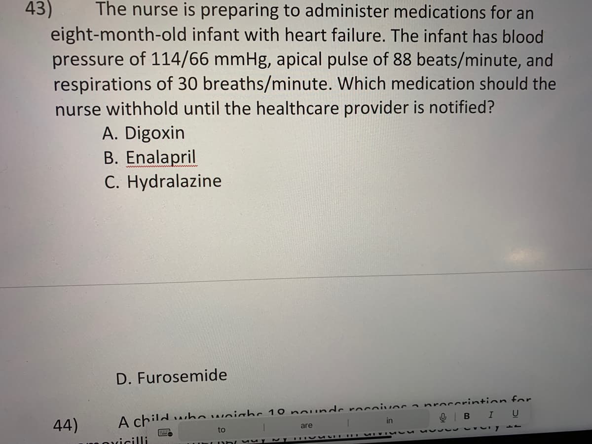 43)
The nurse is preparing to administer medications for an
eight-month-old infant with heart failure. The infant has blood
pressure of 114/66 mmHg, apical pulse of 88 beats/minute, and
respirations of 30 breaths/minute. Which medication should the
nurse withhold until the healthcare provider is notified?
44)
A. Digoxin
B. Enalapril
C. Hydralazine
D. Furosemide
A child who weighs 10 nounde receives
to
are
in
Inuy
1
cocorintion for
QB I U
vy