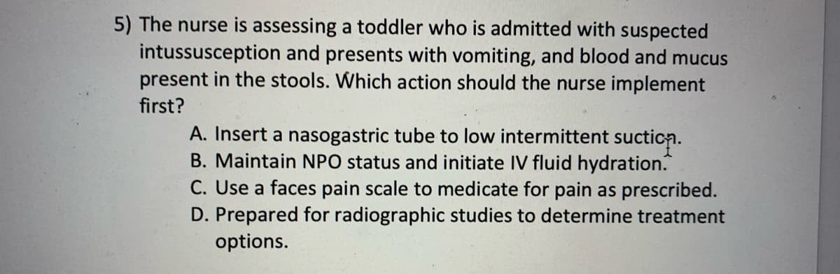 5) The nurse is assessing a toddler who is admitted with suspected
intussusception and presents with vomiting, and blood and mucus
present in the stools. Which action should the nurse implement
first?
A. Insert a nasogastric tube to low intermittent suction.
B. Maintain NPO status and initiate IV fluid hydration.
C. Use a faces pain scale to medicate for pain as prescribed.
D. Prepared for radiographic studies to determine treatment
options.