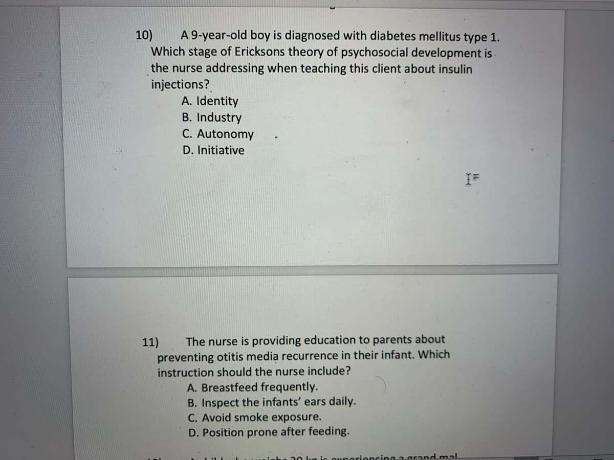 10)
A 9-year-old boy is diagnosed with diabetes mellitus type 1.
Which stage of Ericksons theory of psychosocial development is
the nurse addressing when teaching this client about insulin
injections?
A. Identity
B. Industry
C. Autonomy
D. Initiative
11) The nurse is providing education to parents about
preventing otitis media recurrence in their infant. Which
instruction should the nurse include?
A. Breastfeed frequently.
B. Inspect the infants' ears daily.
C. Avoid smoke exposure.
D. Position prone after feeding.
30 l is operiencing a grand mal