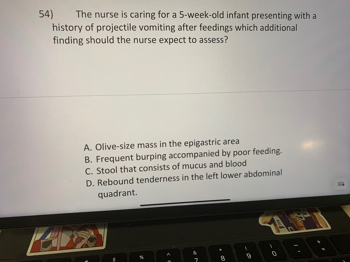 54) The nurse is caring for a 5-week-old infant presenting with a
history of projectile vomiting after feedings which additional
finding should the nurse expect to assess?
A. Olive-size mass in the epigastric area
B. Frequent burping accompanied by poor feeding.
C. Stool that consists of mucus and blood
D. Rebound tenderness in the left lower abdominal
quadrant.
$
%
A
&
7
8
9
Tics
PASO