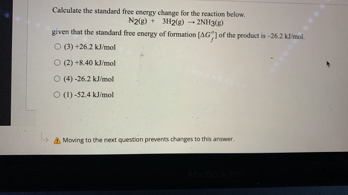 Calculate the standard free energy
change for the reaction below.
N2(g) + 3H2(g) → 2NH3(g)
given that the standard free energy of formation [AG%] of the product is -26.2 kJ/mol.
(3) +26.2 kJ/mol
(2) +8.40 kJ/mol
(4) -26.2 kJ/mol
O (1) -52.4 kJ/mol
L
A Moving to the next question prevents changes to this answer.
MacBook Pro