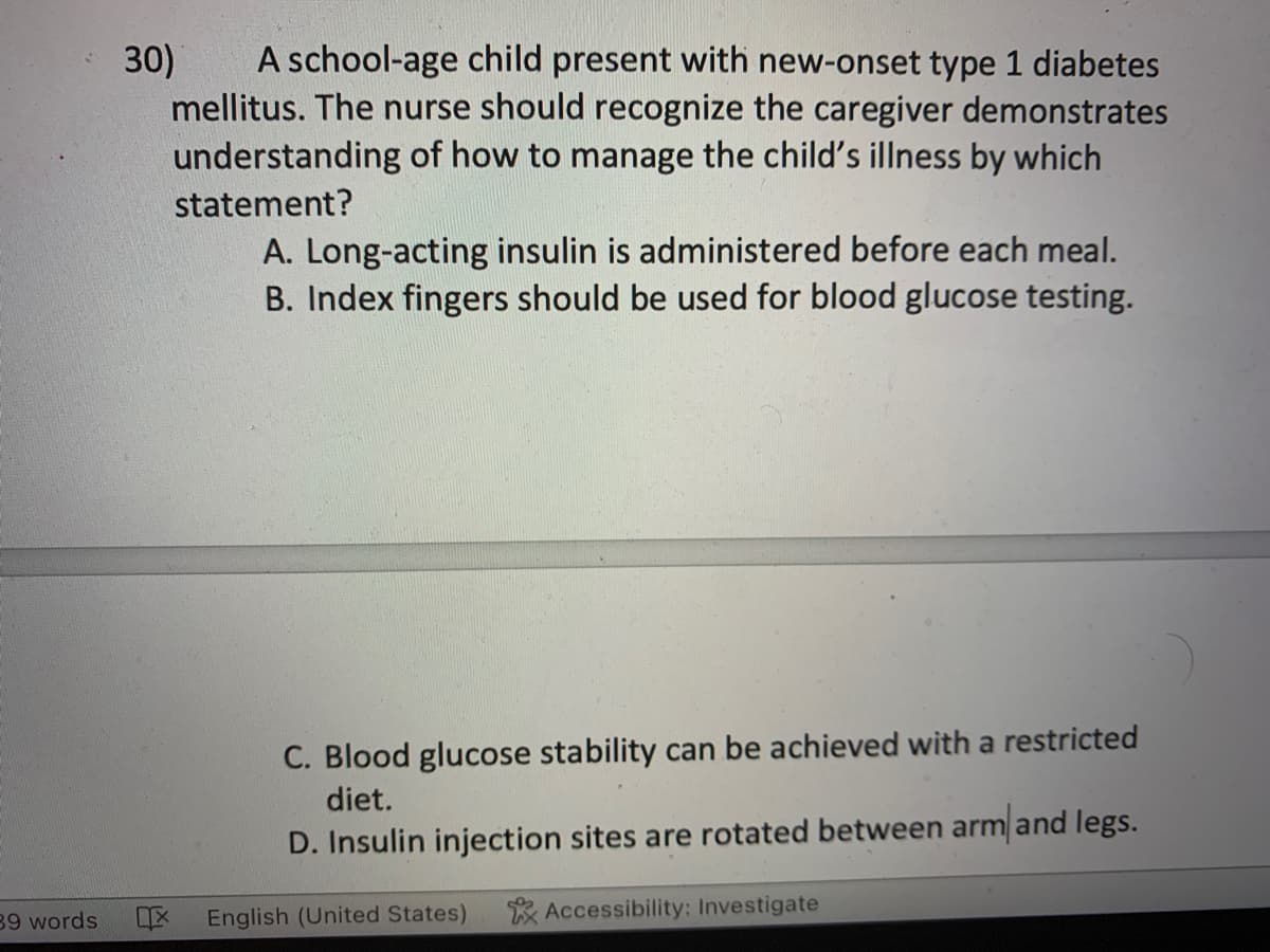 39 words
A school-age child present with new-onset type 1 diabetes
mellitus. The nurse should recognize the caregiver demonstrates
understanding of how to manage the child's illness by which
statement?
30)
X
A. Long-acting insulin is administered before each meal.
B. Index fingers should be used for blood glucose testing.
C. Blood glucose stability can be achieved with a restricted
diet.
D. Insulin injection sites are rotated between arm and legs.
Accessibility: Investigate
English (United States)
