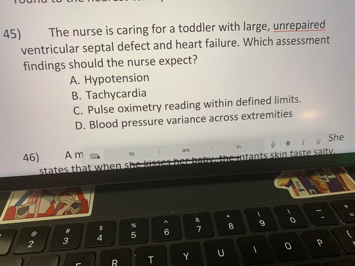 The nurse is caring for a toddler with large, unrepaired
ventricular septal defect and heart failure. Which assessment
findings should the nurse expect?
A. Hypotension
B. Tachycardia
45)
@
She
46)
Am
to
I U
9 В
states that when she kisses her baby, the intants skin taste saltv.
2
C. Pulse oximetry reading within defined limits.
D. Blood pressure variance across extremities
#3
L
54
$
R
07 2⁰
%
5
T
6
are
Y
&
U
in
* 00
(
-O
Tics
PASSI