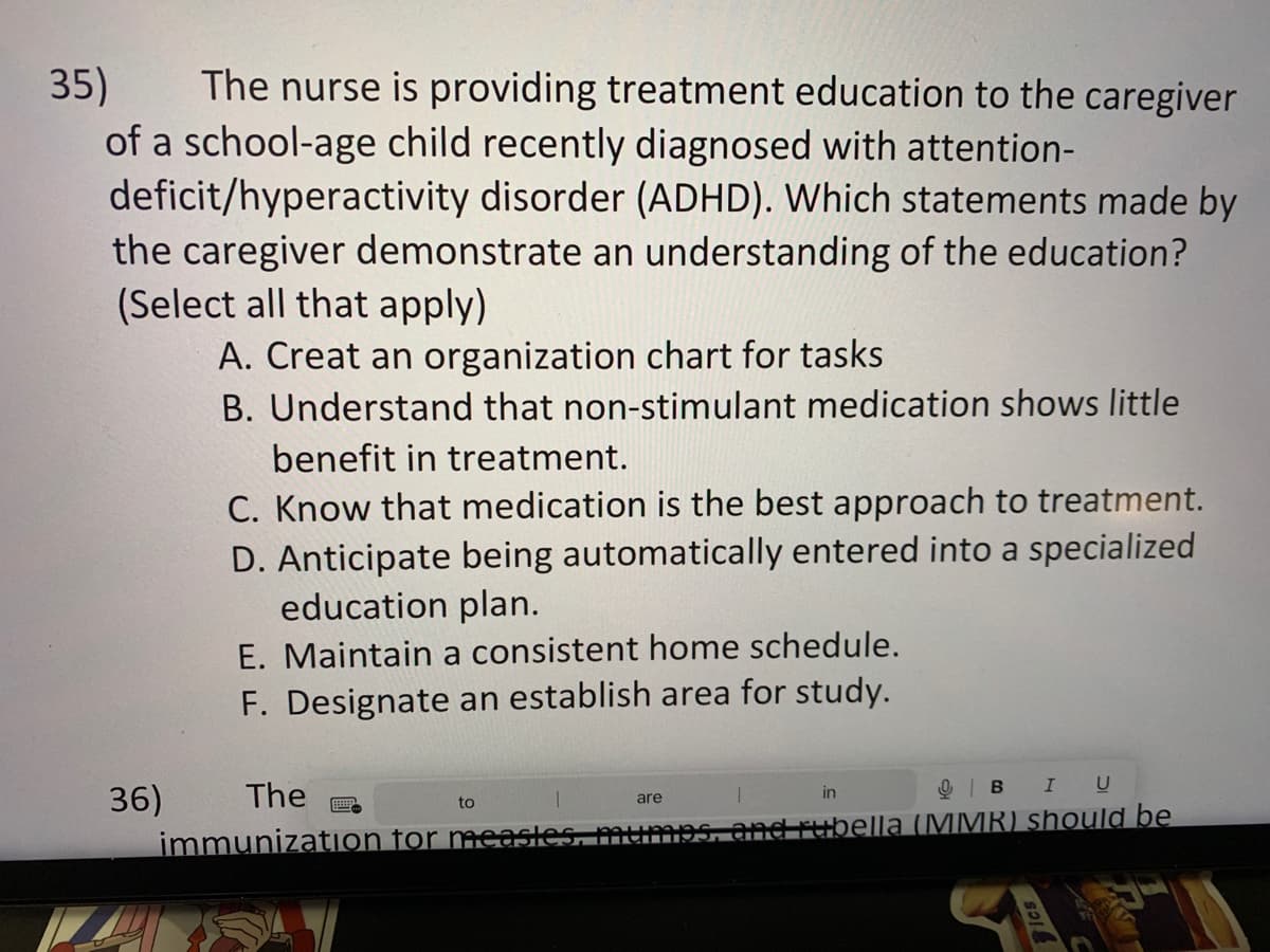 35)
The nurse is providing treatment education to the caregiver
of a school-age child recently diagnosed with attention-
deficit/hyperactivity disorder (ADHD). Which statements made by
the caregiver demonstrate an understanding of the education?
(Select all that apply)
A. Creat an organization chart for tasks
B. Understand that non-stimulant medication shows little
benefit in treatment.
C. Know that medication is the best approach to treatment.
D. Anticipate being automatically entered into a specialized
education plan.
E. Maintain a consistent home schedule.
F. Designate an establish area for study.
are
in
BI U
The
immunization for measles, mumps, and rubella (MMR) should be
36)
to