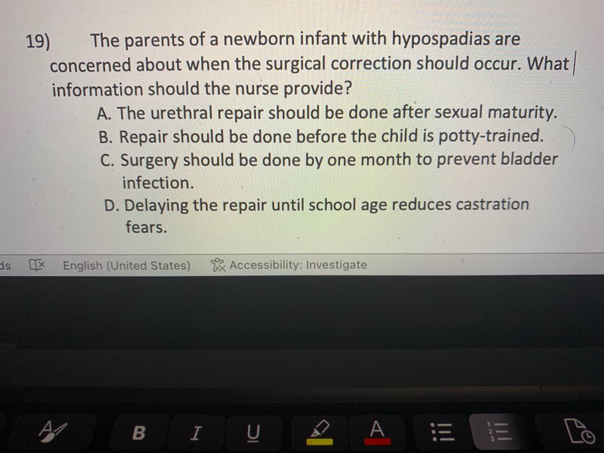 ds
The parents of a newborn infant with hypospadias are
concerned about when the surgical correction should occur. What
information should the nurse provide?
A. The urethral repair should be done after sexual maturity.
B. Repair should be done before the child is potty-trained.
C. Surgery should be done by one month to prevent bladder
infection.
D. Delaying the repair until school age reduces castration
fears.
19)
English (United States)
B
I
Accessibility: Investigate
U
IC
A
13 13
Lo