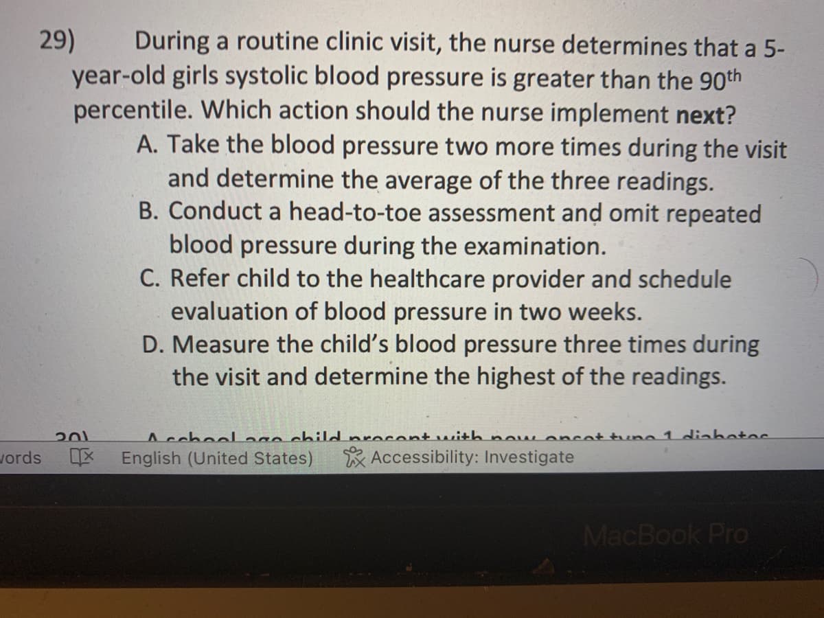 29)
During a routine clinic visit, the nurse determines that a 5-
year-old girls systolic blood pressure is greater than the 90th
percentile. Which action should the nurse implement next?
A. Take the blood pressure two more times during the visit
and determine the average of the three readings.
B. Conduct a head-to-toe assessment and omit repeated
blood pressure during the examination.
C. Refer child to the healthcare provider and schedule
evaluation of blood pressure in two weeks.
D. Measure the child's blood pressure three times during
the visit and determine the highest of the readings.
words
201
Acchool age child procent with now oncat tuna 1 dinhotos
English (United States) Accessibility: Investigate
MacBook Pro