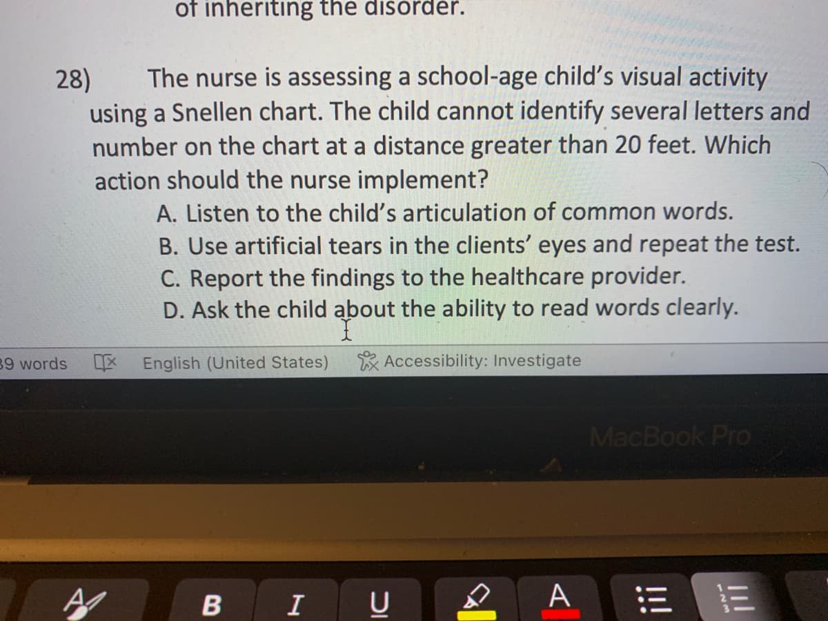 28) The nurse is assessing a school-age child's visual activity
using a Snellen chart. The child cannot identify several letters and
number on the chart at a distance greater than 20 feet. Which
action should the nurse implement?
A. Listen to the child's articulation of common words.
39 words
of inheriting the disorder.
A
B. Use artificial tears in the clients' eyes and repeat the test.
C. Report the findings to the healthcare provider.
D. Ask the child about the ability to read words clearly.
Accessibility: Investigate
English (United States)
B
I
U
A
MacBook Pro
111
