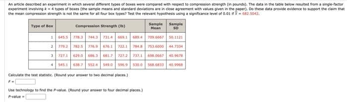 An article described an experiment in which several different types of boxes were compared with respect to compression strength (in pounds). The data in the table below resulted from a single-factor
experiment involving k 4 types of boxes (the sample means and standard deviations are in close agreement with values given in the paper). Do these data provide evidence to support the claim that
the mean compression strength is not the same for all four box types? Test the relevant hypothesis using a significance level of 0.01 if 682.5042.
Compression Strength (lb)
Sample
SD
1645.5
778.3 744.3 731.4 669,1 689.4
709.6667
50.1121
2 779.2 782.5 776.9 676.1 722.1 784.8
753.6000 44.7334
3 727.1 629.0 686.3 681.7 727.2 737.1 698.0667 40.9678
4
545.1 638.7 552.4 549.0 596.9 530.0 568.6833 40,9968
Type of Box
Calculate the test statistic. (Round your answer to two decimal places.)
Sample
Mean
Use technology to find the value. (Round your answer to four decimal places.)
P-value