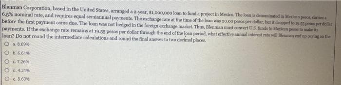 Blenman Corporation, based in the United States, arranged a 2-year, $1,000,000 loan to fund a project in Mexico. The loan is denominated in Mexican pesos, carries a
6.5% nominal rate, and requires equal semiannual payments. The exchange rate at the time of the loan was 20.00 pesos per dollar, but it dropped to 19.55 pesos per dollar
before the first payment came due. The loan was not hedged in the foreign exchange market. Thus, Blenman must convert U.S. funds to Mexican pesos to make its
payments. If the exchange rate remains at 19.55 pesos per dollar through the end of the loan period, what effective annual interest rate will Blenman end up paying on the
loan? Do not round the intermediate calculations and round the final answer to two decimal places.
O a. 8.69%
O b.6.61%
O c.7.26%
O d. 4.21%
Oe. 8.60%