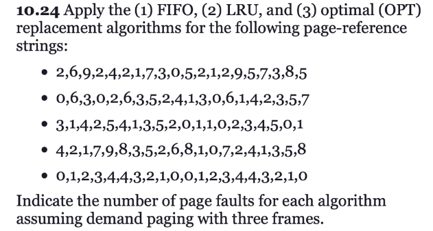 10.24 Apply the (1) FIFO, (2) LRU, and (3) optimal (OPT)
replacement algorithms for the following page-reference
strings:
• 2,6,9,2,4,2,1,7,3,0,5,2,1,2,9,5,7,3,8,5
• 0,6,3,0,2,6,3,5,2,4,1,3,0,6,1,4,2,3,5,7
• 3,1,4,2,5,4,1,3,5,2,0,1,1,0,2,3,4,5,0,1
• 4,2,1,7,9,8,3,5,2,6,8,1,0,7,2,4,1,3,5,8
0,1,2,3,4,4,3,2,1,0,0,1,2,3,4,4,3,2,1,0
Indicate the number of page faults for each algorithm
assuming demand paging with three frames.
