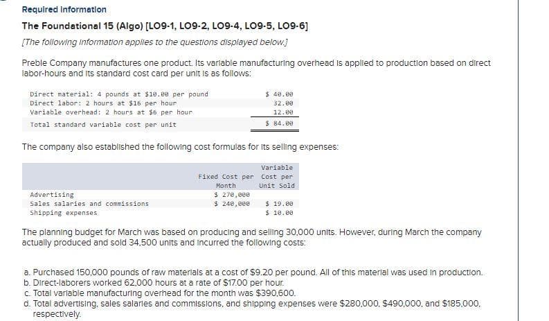 Required information
The Foundational 15 (Algo) [LO9-1, LO9-2, LO9-4, LO9-5, LO9-6]
[The following Information applies to the questions displayed below.]
Preble Company manufactures one product. Its variable manufacturing overhead is applied to production based on direct
labor-hours and its standard cost card per unit is as follows:
Direct material: 4 pounds at $10.00 per pound
Direct labor: 2 hours at $16 per hour
Variable overhead: 2 hours at $6 per hour
Total standard variable cost per unit
The company also established the following cost formulas for its selling expenses:
Variable
Fixed Cost per Cost per
Month
Unit Sold
Advertising
Sales salaries and commissions
Shipping expenses
$ 40.00
32.00
12.00
$ 84.00
$ 270,000
$ 240,000
$ 19.00
$ 10.00
The planning budget for March was based on producing and selling 30,000 units. However, during March the company
actually produced and sold 34,500 units and incurred the following costs:
a. Purchased 150,000 pounds of raw materials at a cost of $9.20 per pound. All of this material was used in production.
b. Direct-laborers worked 62,000 hours at a rate of $17.00 per hour.
c. Total variable manufacturing overhead for the month was $390,600.
d. Total advertising, sales salaries and commissions, and shipping expenses were $280,000, $490,000, and $185,000,
respectively.