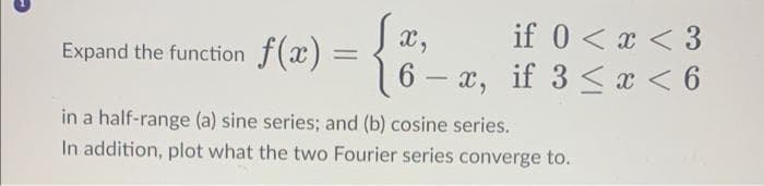 Expand the function f(x) =
=
X,
if 0 < x < 3
6-x, if 3 < x < 6
in a half-range (a) sine series; and (b) cosine series.
In addition, plot what the two Fourier series converge to.