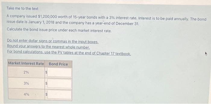 Take me to the text
A company issued $1,200,000 worth of 15-year bonds with a 3% interest rate. Interest is to be paid annually. The bond
issue date is January 1, 2018 and the company has a year-end of December 31.
Calculate the bond issue price under each market interest rate.
Do not enter dollar signs or commas in the input boxes.
Round your answers to the nearest whole number.
For bond calculations, use the PV tables at the end of Chapter 17 textbook.
Market Interest Rate
2%
3%
4%
69
Bond Price