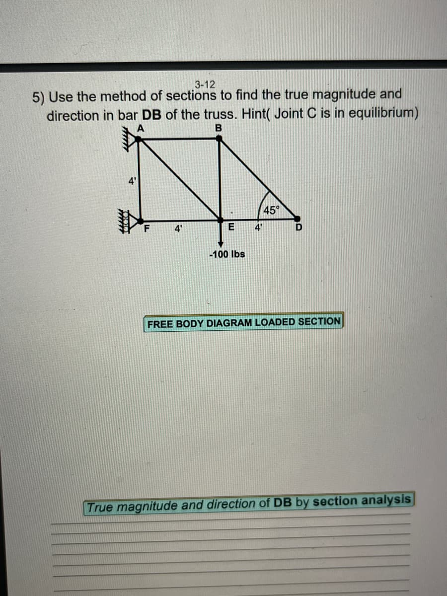 3-12
5) Use the method of sections to find the true magnitude and
direction in bar DB of the truss. Hint( Joint C is in equilibrium)
B
A
45°
4'
4'
D
-100 lbs
FREE BODY DIAGRAM LOADED SECTION
True magnitude and direction of DB by section analysis
