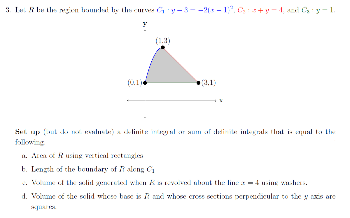 3. Let R be the region bounded by the curves C1 : Y – 3 = -2(x - 1)², C2 : x + y = 4, and C3 : y = 1.
y
(1,3)
(0,1)
(3,1)
Set up (but do not evaluate) a definite integral or sum of definite integrals that is equal to the
following.
a. Area of R using vertical rectangles
b. Length of the boundary of R along C1
c. Volume of the solid generated when R is revolved about the line x = 4 using washers.
d. Volume of the solid whose base is R and whose cross-sections perpendicular to the y-axis are
squares.
