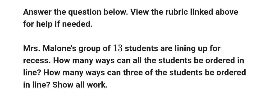 Answer the question below. View the rubric linked above
for help if needed.
Mrs. Malone's group of 13 students are lining up for
recess. How many ways can all the students be ordered in
line? How many ways can three of the students be ordered
in line? Show all work.