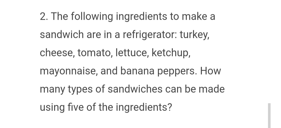 2. The following ingredients to make a
sandwich are in a refrigerator: turkey,
cheese, tomato, lettuce, ketchup,
mayonnaise, and banana peppers. How
many types of sandwiches can be made
using five of the ingredients?
