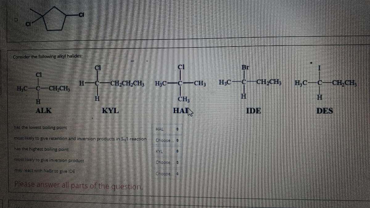 Considerthe following alkyl halides
Cl
Br
CH-CH.CH,
H,C-C-CH,
HCC
CH,CH
H,C
CH,CH,
11
CH,
H.
H.
ALK
KYL
IDE
DES
bas the lowest bolling point
HAL
mostlikely to give retention and inversion products S1 reaction
Chocee
has the hghest boling poin
mostilikely to give inversion product
y react with NaBrto give IDE
Pease answer all parts of the guestion,
