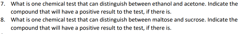 7. What is one chemical test that can distinguish between ethanol and acetone. Indicate the
compound that will have a positive result to the test, if there is.
8. What is one chemical test that can distinguish between maltose and sucrose. Indicate the
compound that will have a positive result to the test, if there is.
