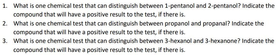 1. What is one chemical test that can distinguish between 1-pentanol and 2-pentanol? Indicate the
compound that will have a positive result to the test, if there is.
2. What is one chemical test that can distinguish between propanol and propanal? Indicate the
compound that will have a positive result to the test, if there is.
3. What is one chemical test that can distinguish between 3-hexanol and 3-hexanone? Indicate the
compound that will have a positive result to the test, if there is.
