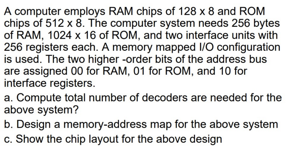 A computer employs RAM chips of 128 x 8 and ROM
chips of 512 x 8. The computer system needs 256 bytes
of RAM, 1024 x 16 of ROM, and two interface units with
256 registers each. A memory mapped I/O configuration
is used. The two higher -order bits of the address bus
are assigned 00 for RAM, 01 for ROM, and 10 for
interface registers.
a. Compute total number of decoders are needed for the
above system?
b. Design a memory-address map for the above system
c. Show the chip layout for the above design
