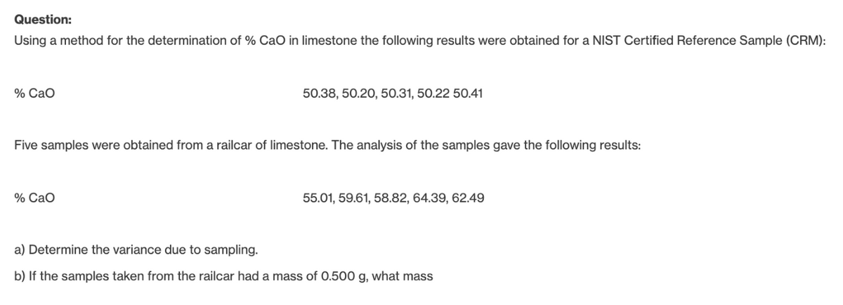 Question:
Using a method for the determination of % CaO in limestone the following results were obtained for a NIST Certified Reference Sample (CRM):
% Cao
50.38, 50.20, 50.31, 50.22 50.41
Five samples were obtained from a railcar of limestone. The analysis of the samples gave the following results:
% CaO
55.01, 59.61, 58.82, 64.39, 62.49
a) Determine the variance due to sampling.
b) If the samples taken from the railcar had a mass of 0.500 g, what mass
