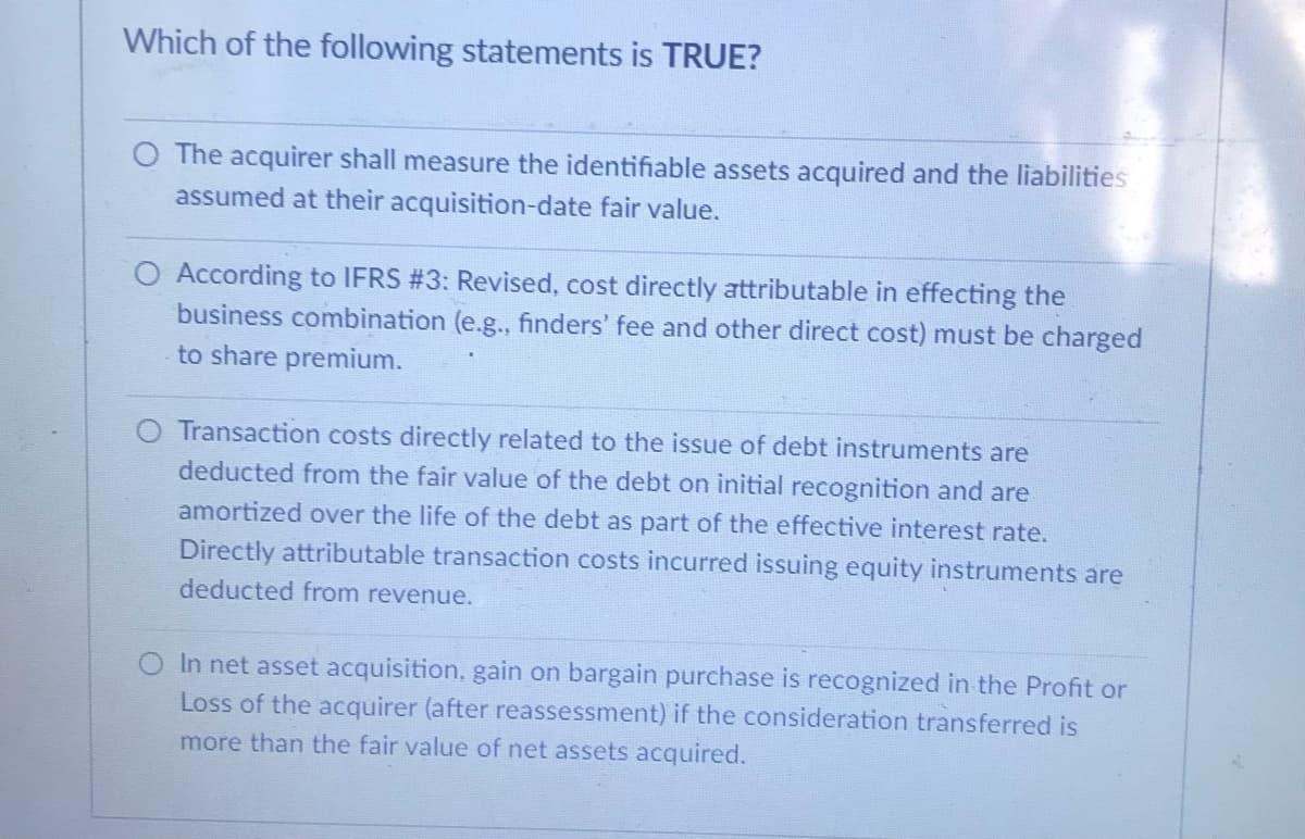 Which of the following statements is TRUE?
O The acquirer shall measure the identifiable assets acquired and the liabilities
assumed at their acquisition-date fair value.
O According to IFRS #3: Revised, cost directly attributable in effecting the
business combination (e.g., finders' fee and other direct cost) must be charged
to share premium.
Transaction costs directly related to the issue of debt instruments are
deducted from the fair value of the debt on initial recognition and are
amortized over the life of the debt as part of the effective interest rate.
Directly attributable transaction costs incurred issuing equity instruments are
deducted from revenue.
In net asset acquisition, gain on bargain purchase is recognized in the Profit or
Loss of the acquirer (after reassessment) if the consideration transferred is
more than the fair value of net assets acquired.
