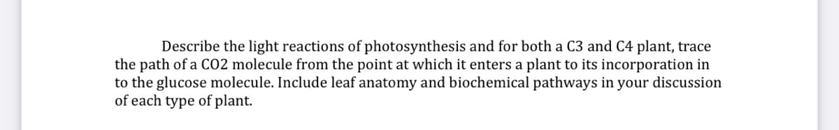 Describe the light reactions of photosynthesis and for both a C3 and C4 plant, trace
the path of a CO2 molecule from the point at which it enters a plant to its incorporation in
to the glucose molecule. Include leaf anatomy and biochemical pathways in your discussion
of each type of plant.
