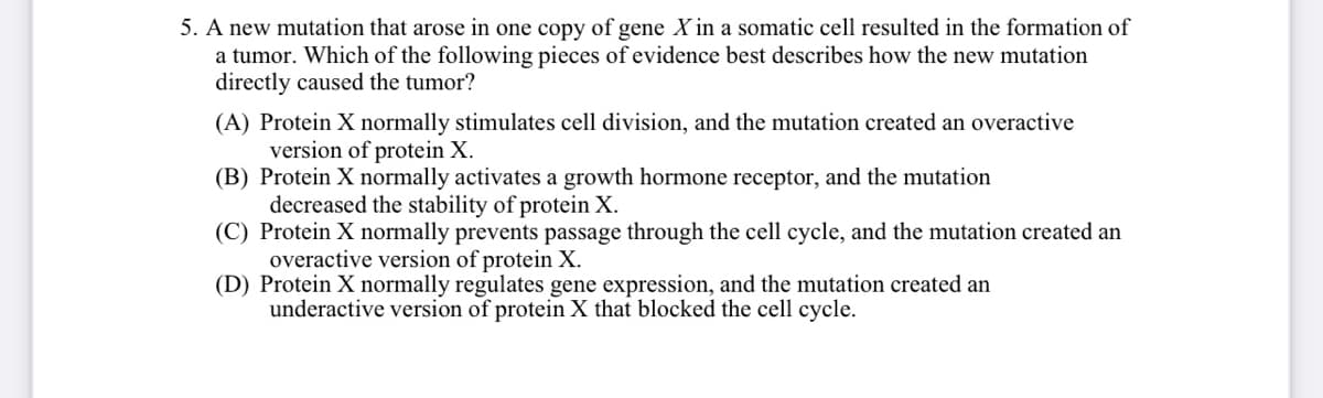 5. A new mutation that arose in one copy of gene X in a somatic cell resulted in the formation of
a tumor. Which of the following pieces of evidence best describes how the new mutation
directly caused the tumor?
(A) Protein X normally stimulates cell division, and the mutation created an overactive
version of protein X.
(B) Protein X normally activates a growth hormone receptor, and the mutation
decreased the stability of protein X.
(C) Protein X normally prevents passage through the cell cycle, and the mutation created an
overactive version of protein X.
(D) Protein X normally regulates gene expression, and the mutation created an
underactive version of protein X that blocked the cell cycle.

