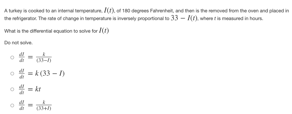 A turkey is cooked to an internal temperature, I(t), of 180 degrees Fahrenheit, and then is the removed from the oven and placed in
the refrigerator. The rate of change in temperature is inversely proportional to 33 — I(t), where t is measured in hours.
What is the differential equation to solve for I(t)
Do not solve.
dI
dt
=
dI =
dt
dI
dt
k
(33-1)
k (33 - 1)
= kt
=
dI
k
dt (33+1)