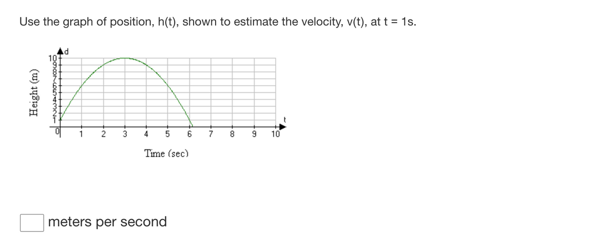 Use the graph of position, h(t), shown to estimate the velocity, v(t), at t = 1s.
10
t
1
4
6
7
10
Time (sec)
meters per second
3.
2.
Height (m)
