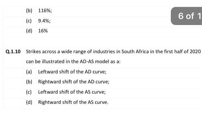 (b) 116%;
6 of 1
(c) 9.4%;
(d) 16%
Q.1.10 Strikes across a wide range of industries in South Africa in the first half of 2020
can be illustrated in the AD-AS model as a:
(a) Leftward shift of the AD curve;
(b) Rightward shift of the AD curve;
(c) Leftward shift of the AS curve;
(d) Rightward shift of the AS curve.
