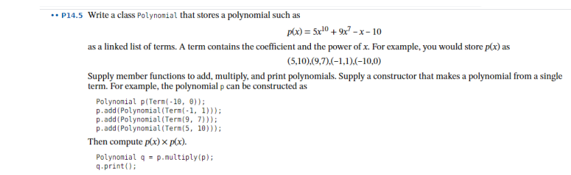 • P14.5 Write a class Polynomial that stores a polynomial such as
p(x) = 5x10 + 9x7 -x- 10
as a linked list of terms. A term contains the coefficient and the power of x. For example, you would store p(x) as
(5,10),(9,7),(-1,1),(-10,0)
Supply member functions to add, multiply, and print polynomials. Supply a constructor that makes a polynomial from a single
term. For example, the polynomial p can be constructed as
Polynomial p(Term( - 10, 0));
p.add (Polynomial (Term(-1, 1)));
p.add (Polynomial (Term(9, 7)));
p. add (Polynomial (Term(5, 10)));
Then compute p(x) x p(x).
Polynomial q = p.multiply(p);
9.print ();
