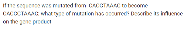 If the sequence was mutated from CACGTAAAG to become
CACCGTAAAG; what type of mutation has occurred? Describe its influence
on the gene product