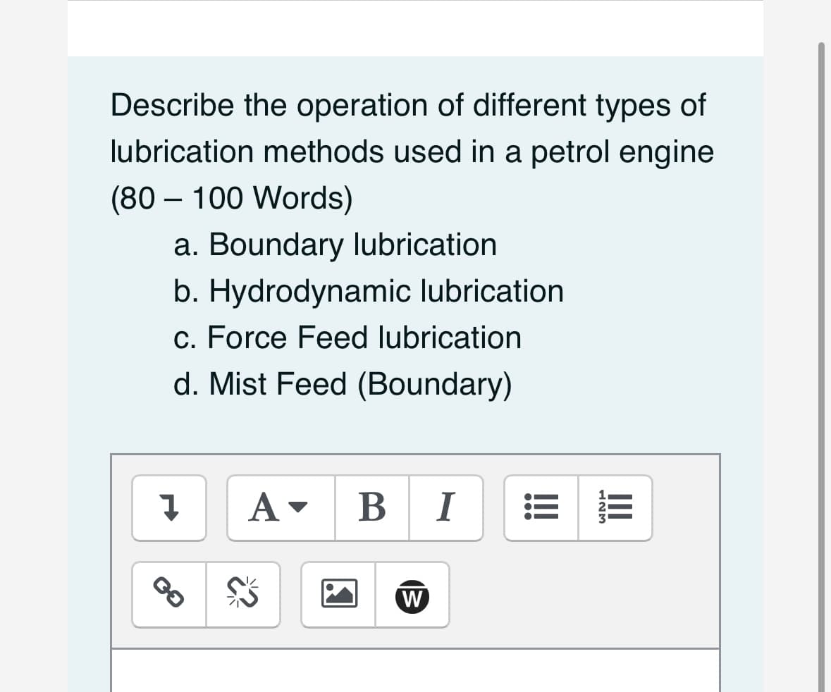 Describe the operation of different types of
lubrication methods used in a petrol engine
(80 - 100 Words)
a. Boundary lubrication
b. Hydrodynamic lubrication
c. Force Feed lubrication
d. Mist Feed (Boundary)
Į
A▾ B I
W
LEM
III